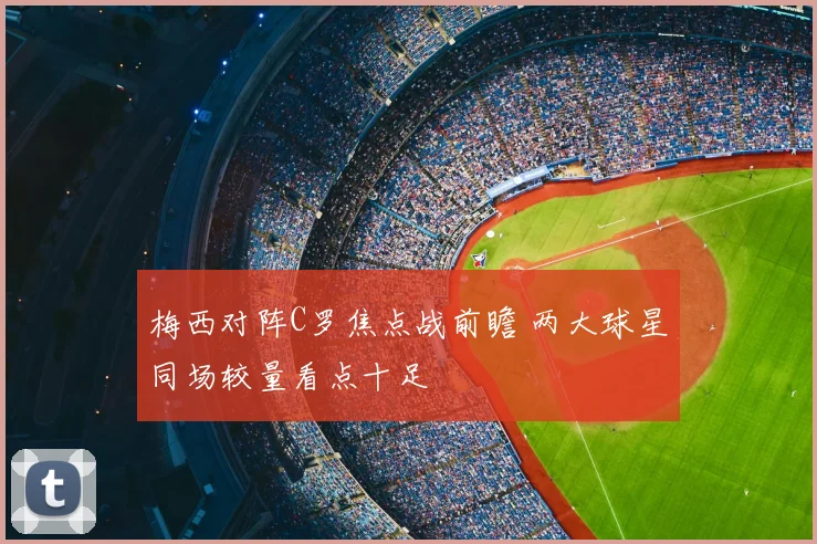 梅西对阵C罗焦点战前瞻 两大球星同场较量看点十足