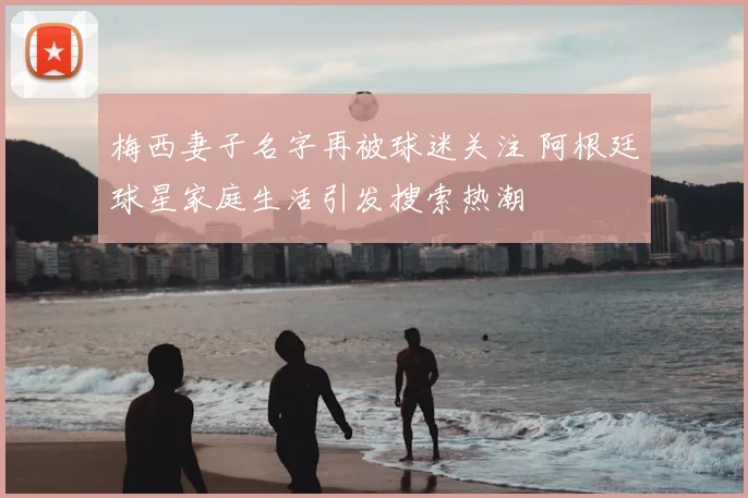 梅西妻子名字再被球迷关注 阿根廷球星家庭生活引发搜索热潮