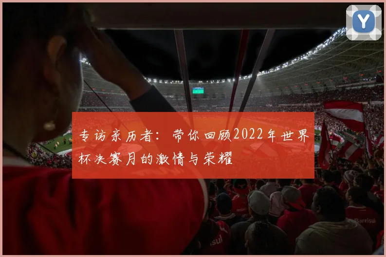 专访亲历者：带你回顾2022年世界杯决赛月的激情与荣耀