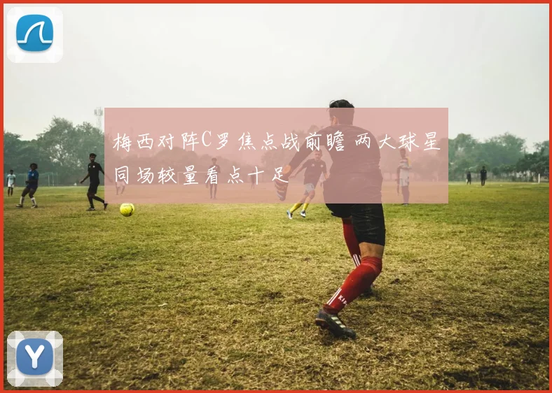梅西对阵C罗焦点战前瞻 两大球星同场较量看点十足