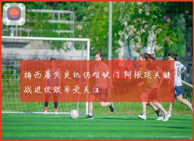 梅西屡失良机仍难破门 阿根廷关键战进攻效率受关注