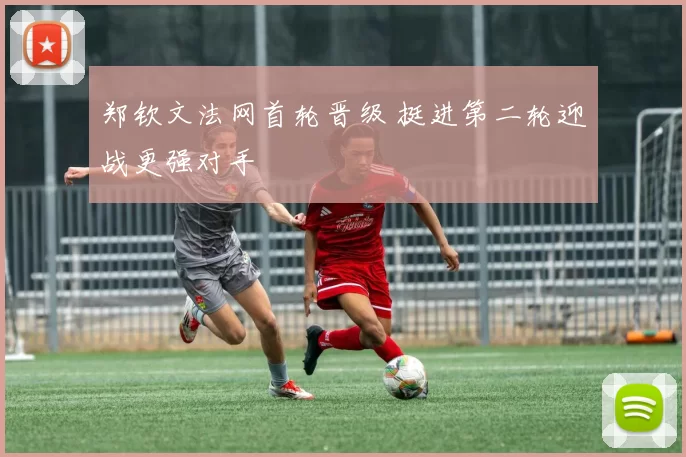 郑钦文法网首轮晋级 挺进第二轮迎战更强对手