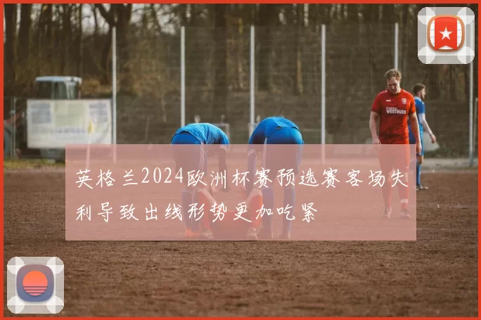 英格兰2024欧洲杯赛预选赛客场失利导致出线形势更加吃紧