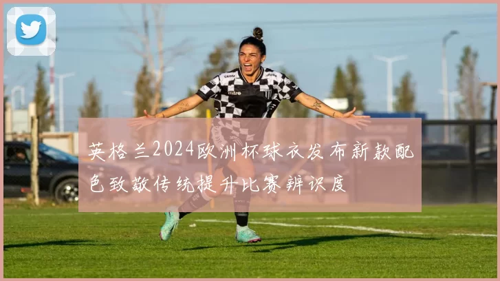 英格兰2024欧洲杯球衣发布新款配色致敬传统提升比赛辨识度