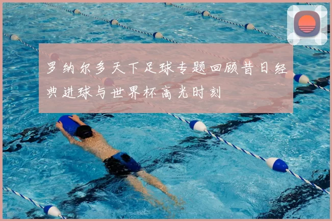 罗纳尔多天下足球专题回顾昔日经典进球与世界杯高光时刻