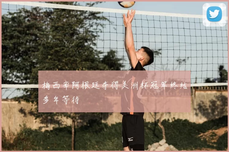 梅西率阿根廷夺得美洲杯冠军终结多年等待