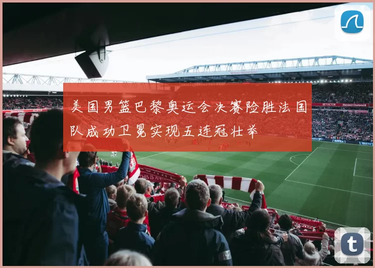 美国男篮巴黎奥运会决赛险胜法国队成功卫冕实现五连冠壮举