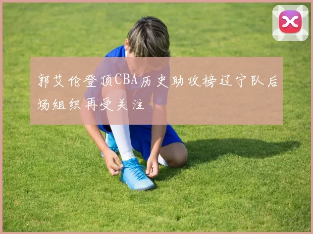 郭艾伦登顶CBA历史助攻榜辽宁队后场组织再受关注