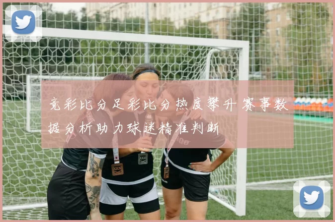 竞彩比分足彩比分热度攀升 赛事数据分析助力球迷精准判断