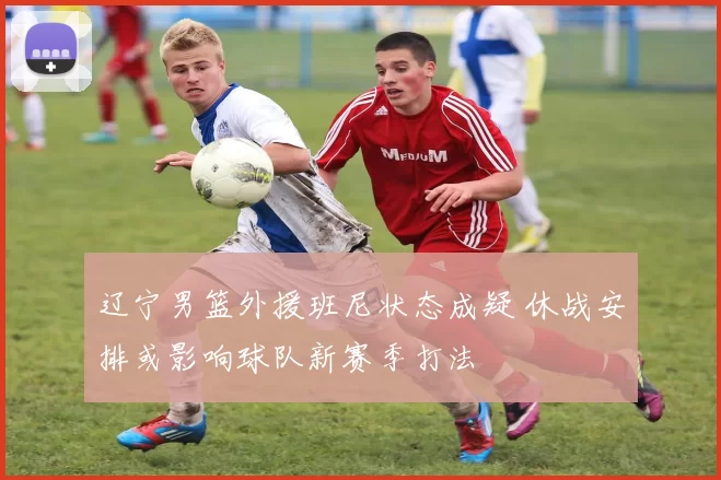 辽宁男篮外援班尼状态成疑 休战安排或影响球队新赛季打法