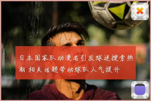 日本国家队动漫名引发球迷搜索热潮 相关话题带动球队人气提升
