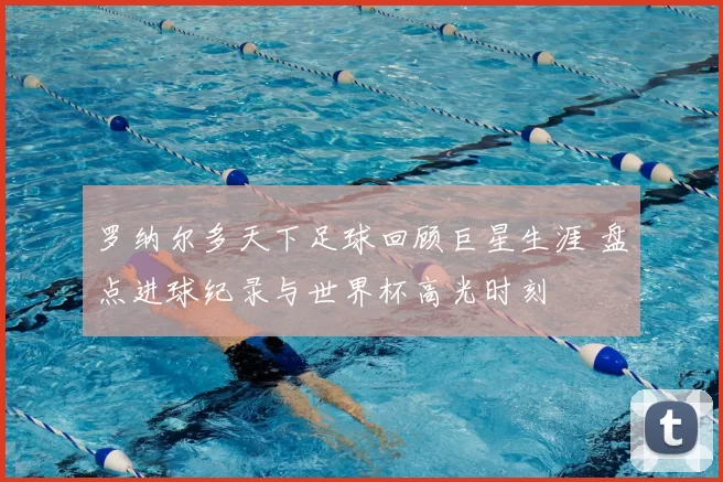 罗纳尔多天下足球回顾巨星生涯 盘点进球纪录与世界杯高光时刻