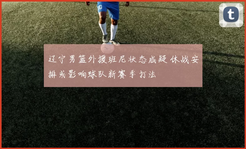 辽宁男篮外援班尼状态成疑 休战安排或影响球队新赛季打法