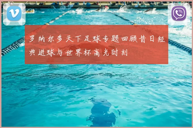 罗纳尔多天下足球专题回顾昔日经典进球与世界杯高光时刻