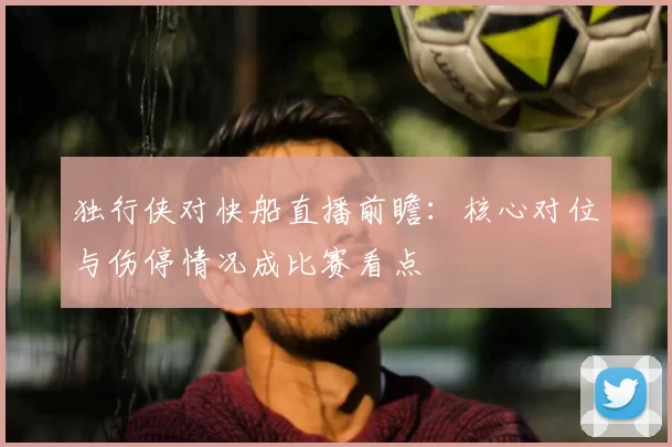 独行侠对快船直播前瞻：核心对位与伤停情况成比赛看点