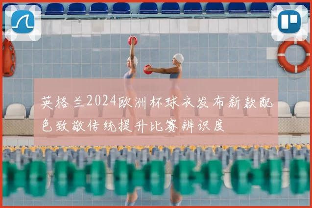 英格兰2024欧洲杯球衣发布新款配色致敬传统提升比赛辨识度