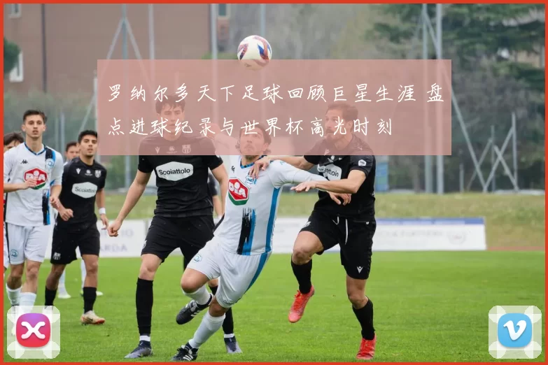 罗纳尔多天下足球回顾巨星生涯 盘点进球纪录与世界杯高光时刻